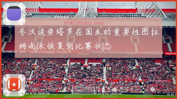 齐沃谈劳塔罗在国米的重要性图拉姆尚未恢复到比赛状态