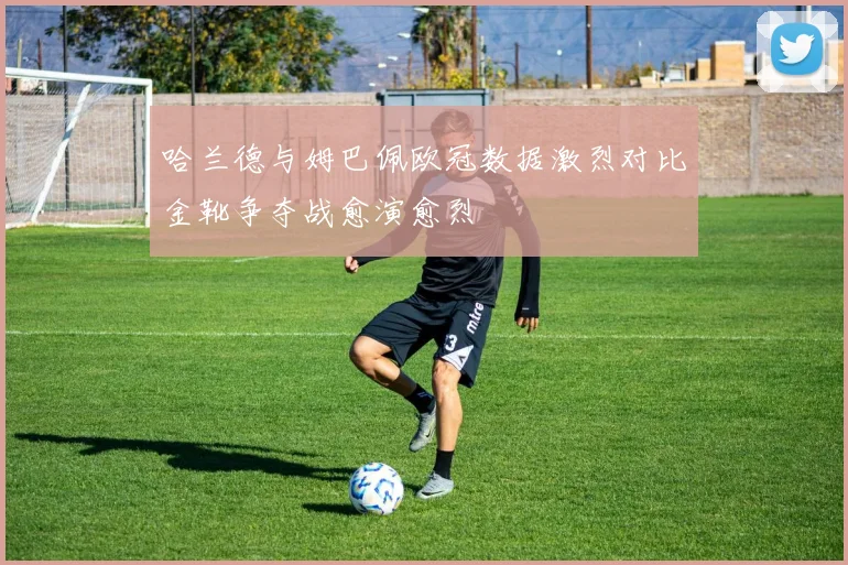 哈兰德与姆巴佩欧冠数据激烈对比金靴争夺战愈演愈烈