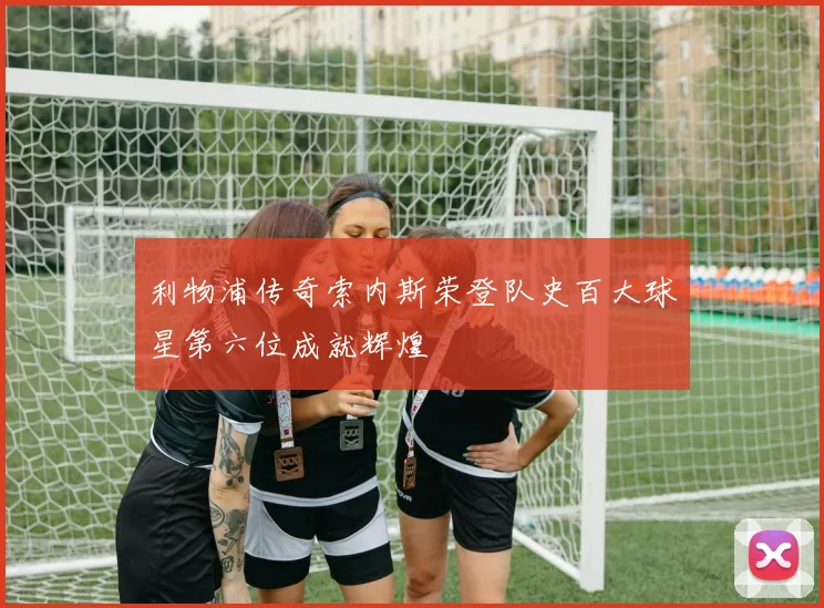 利物浦传奇索内斯荣登队史百大球星第六位成就辉煌