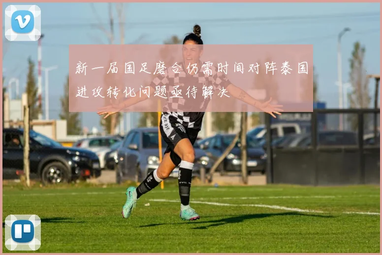 新一届国足磨合仍需时间对阵泰国进攻转化问题亟待解决