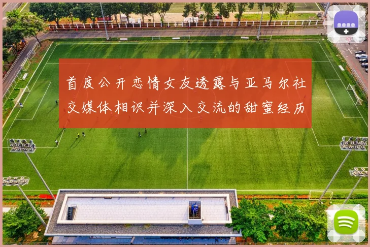 首度公开恋情女友透露与亚马尔社交媒体相识并深入交流的甜蜜经历