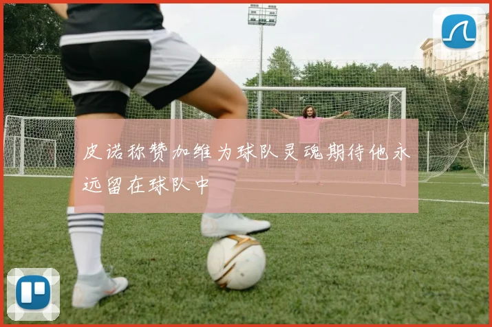 皮诺称赞加维为球队灵魂期待他永远留在球队中