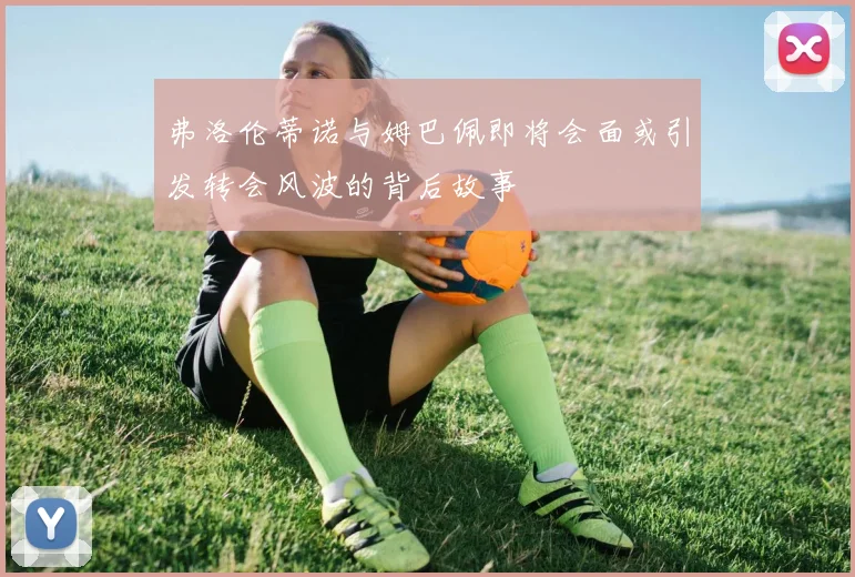 弗洛伦蒂诺与姆巴佩即将会面或引发转会风波的背后故事