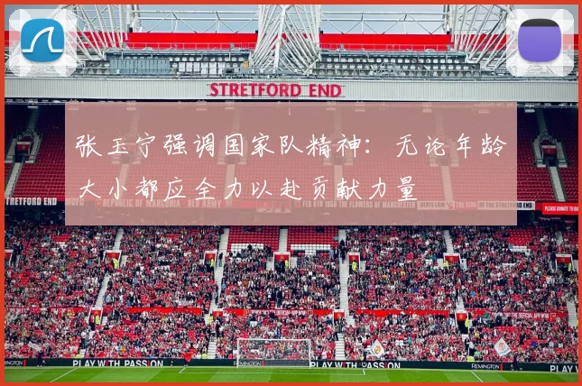 张玉宁强调国家队精神：无论年龄大小都应全力以赴贡献力量
