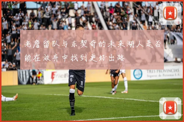 老詹留队与东契奇的未来湖人是否能在放弃中找到更好出路