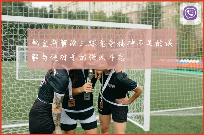 帕金斯解读三球竞争精神不足的误解与他对手的强大斗志