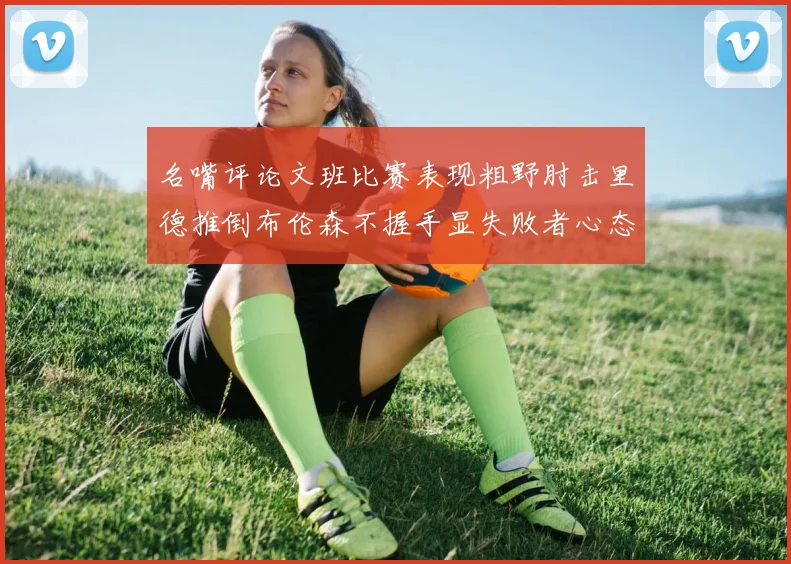 名嘴评论文班比赛表现粗野肘击里德推倒布伦森不握手显失败者心态