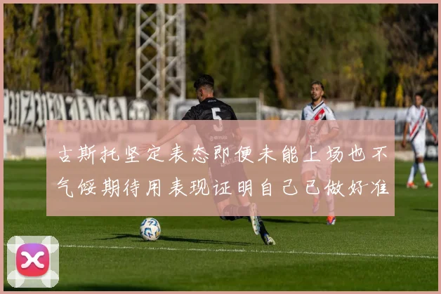 古斯托坚定表态即便未能上场也不气馁期待用表现证明自己已做好准备