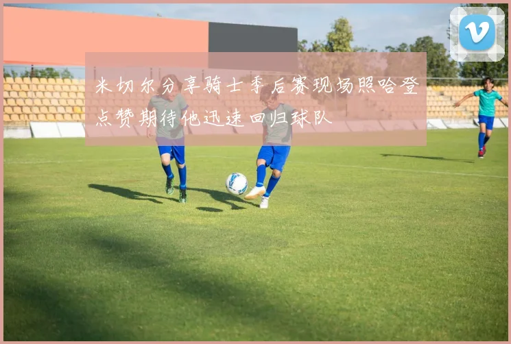 米切尔分享骑士季后赛现场照哈登点赞期待他迅速回归球队