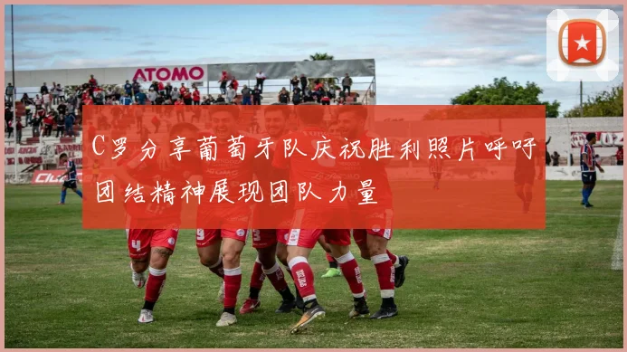 C罗分享葡萄牙队庆祝胜利照片呼吁团结精神展现团队力量