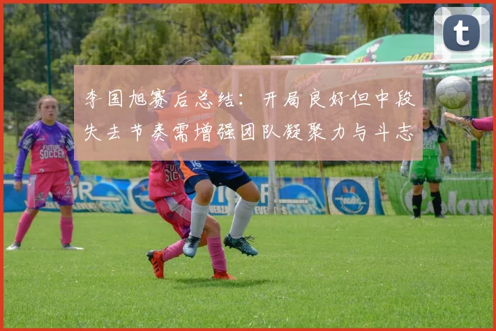 李国旭赛后总结：开局良好但中段失去节奏需增强团队凝聚力与斗志