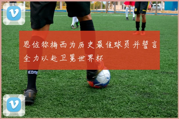 恩佐称梅西为历史最佳球员并誓言全力以赴卫冕世界杯