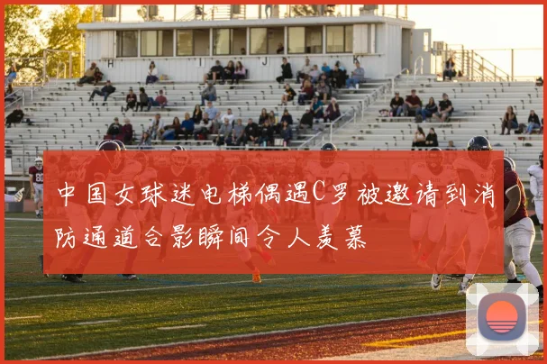 中国女球迷电梯偶遇C罗被邀请到消防通道合影瞬间令人羡慕