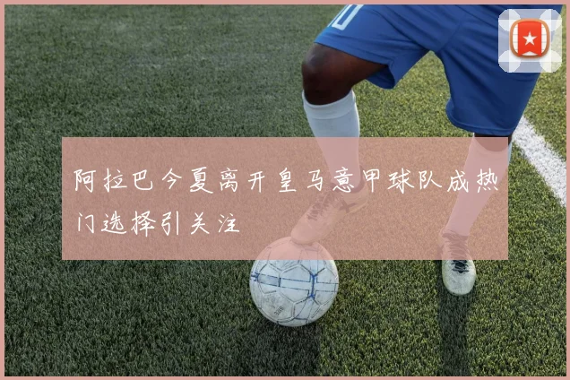 阿拉巴今夏离开皇马意甲球队成热门选择引关注