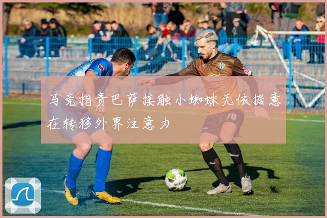 马竞指责巴萨接触小蜘蛛无依据意在转移外界注意力