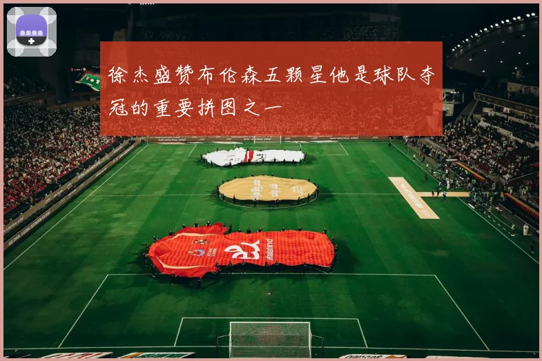 徐杰盛赞布伦森五颗星他是球队夺冠的重要拼图之一
