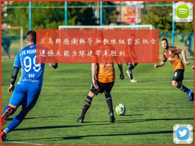 买乌郎感谢韩导和教练组首发机会遗憾未能为球迷带来胜利