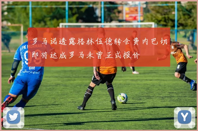 罗马诺透露格林伍德转会费内巴切即将达成罗马未曾正式报价