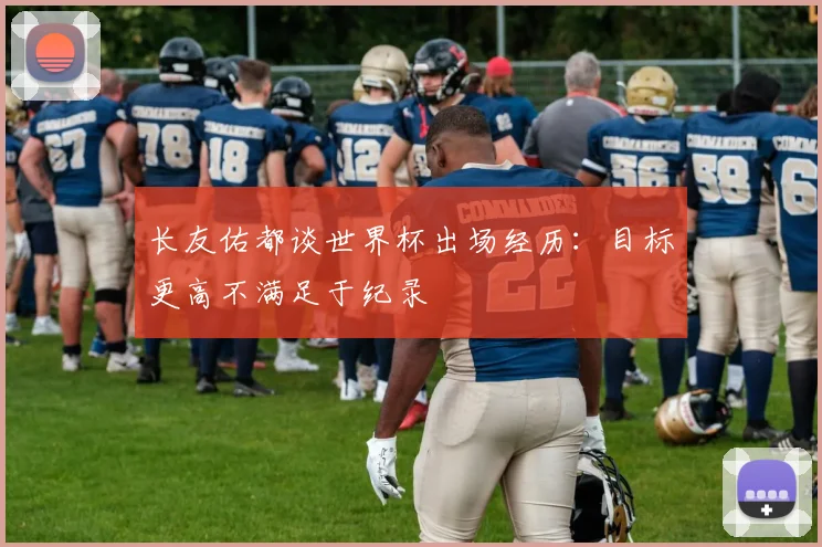 长友佑都谈世界杯出场经历：目标更高不满足于纪录