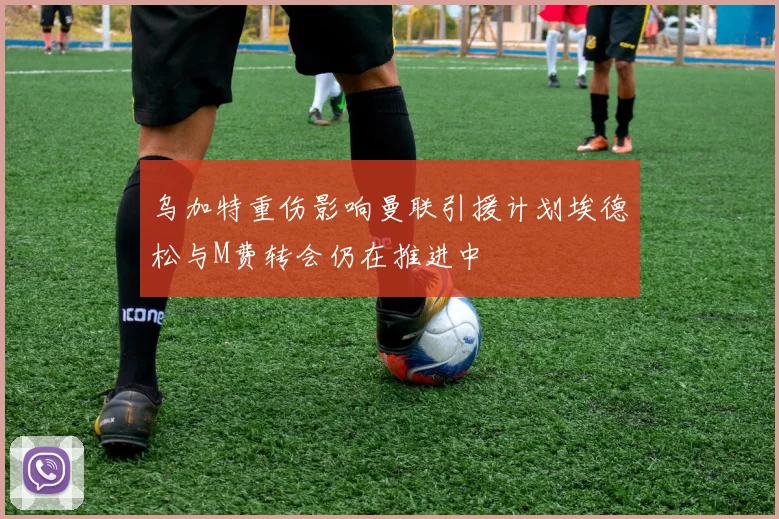 乌加特重伤影响曼联引援计划埃德松与M费转会仍在推进中